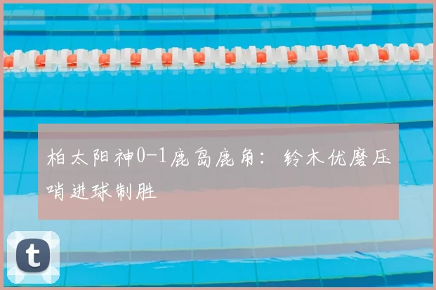 柏太阳神0-1鹿岛鹿角：铃木优磨压哨进球制胜