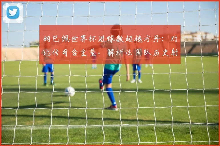 姆巴佩世界杯进球数超越方丹：对比传奇含金量，解析法国队历史射手排名的变迁