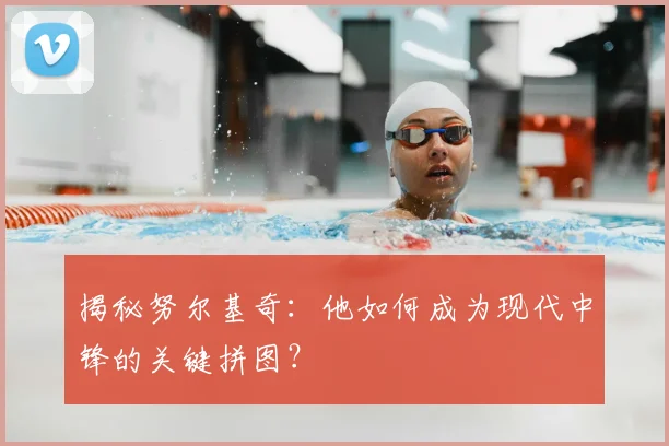 揭秘努尔基奇：他如何成为现代中锋的关键拼图？