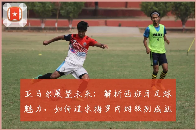亚马尔展望未来：解析西班牙足球魅力，如何追求梅罗内姆级别成就