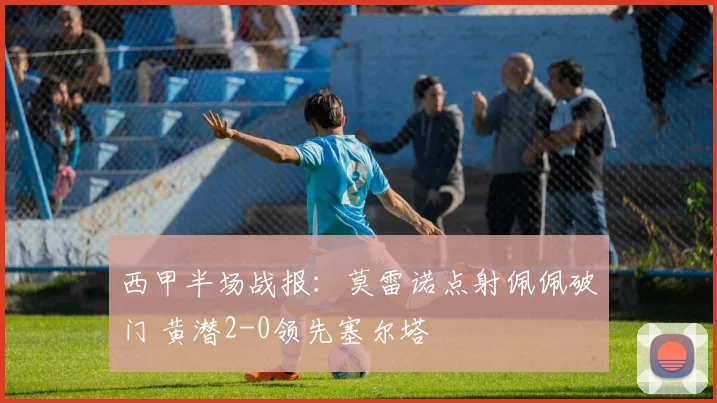 西甲半场战报：莫雷诺点射佩佩破门 黄潜2-0领先塞尔塔