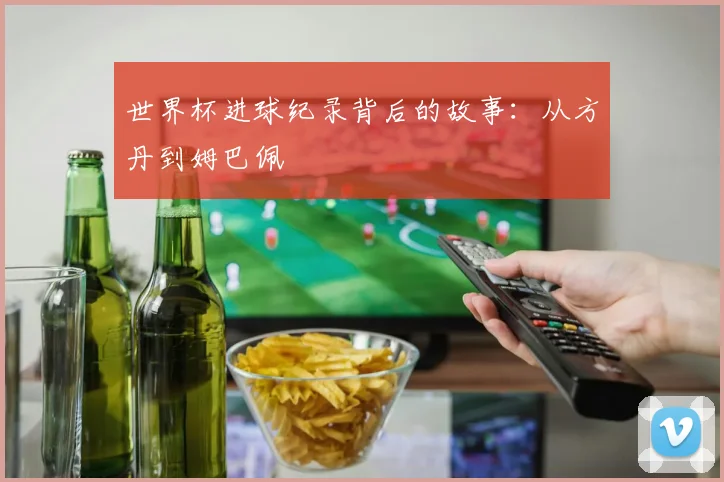 世界杯进球纪录背后的故事：从方丹到姆巴佩