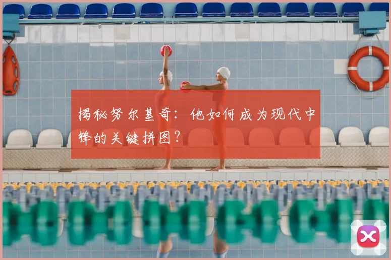 揭秘努尔基奇：他如何成为现代中锋的关键拼图？