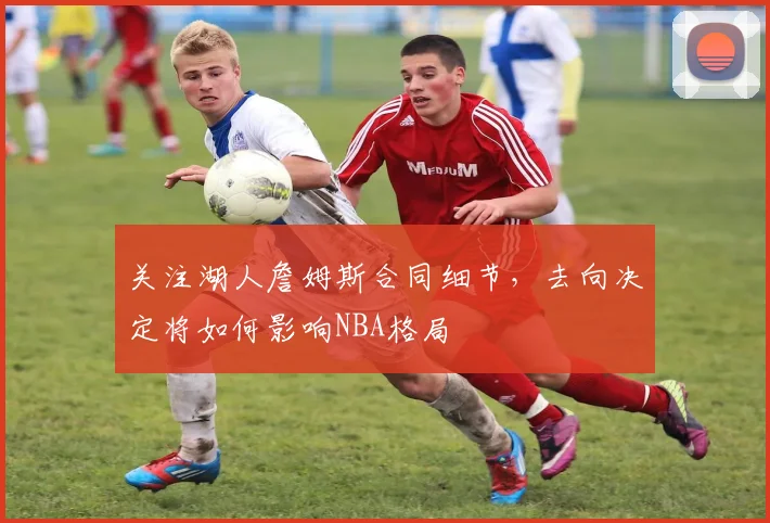 关注湖人詹姆斯合同细节，去向决定将如何影响NBA格局