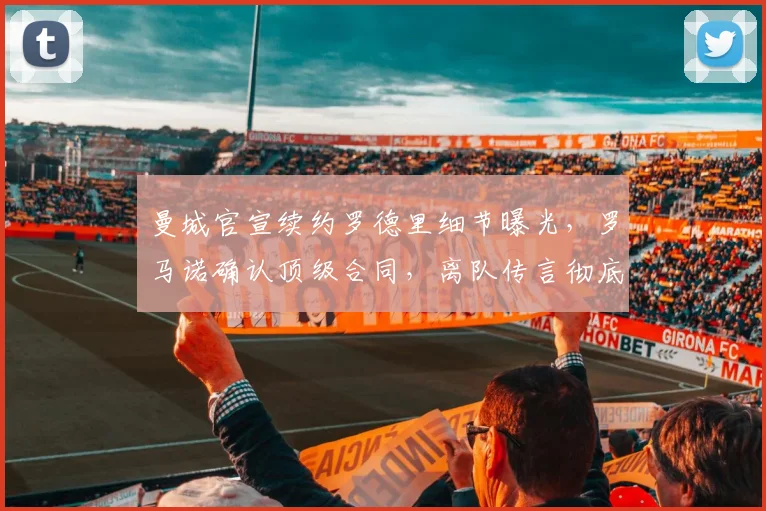 曼城官宣续约罗德里细节曝光,罗马诺确认顶级合同,离队传言彻底粉碎