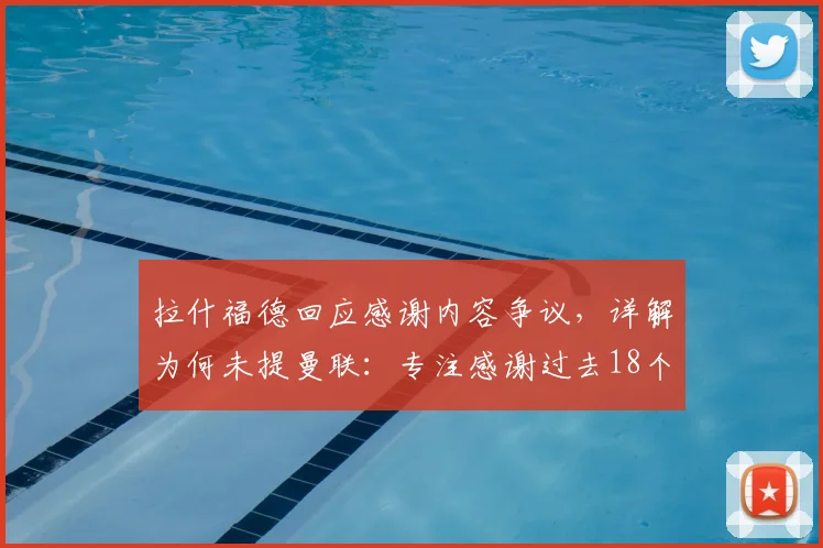 拉什福德回应感谢内容争议，详解为何未提曼联：专注感谢过去18个月支持他的团队