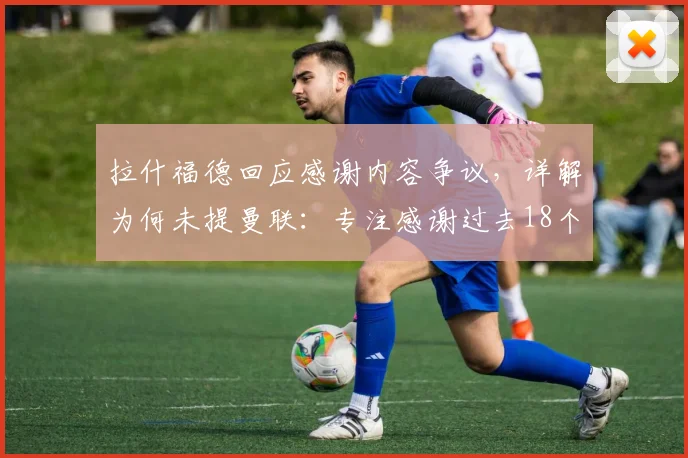 拉什福德回应感谢内容争议，详解为何未提曼联：专注感谢过去18个月支持他的团队