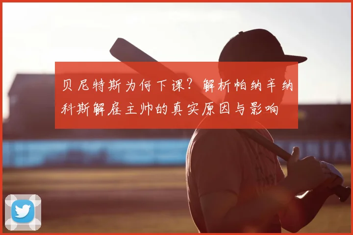 贝尼特斯为何下课?解析帕纳辛纳科斯解雇主帅的真实原因与影响