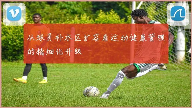 从球员补水区扩容看运动健康管理的精细化升级