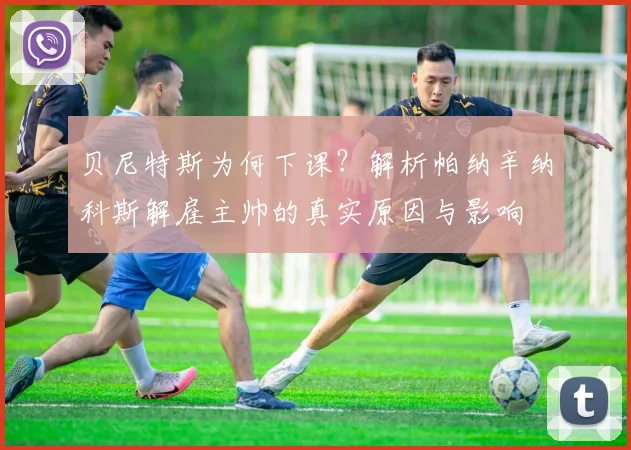 贝尼特斯为何下课？解析帕纳辛纳科斯解雇主帅的真实原因与影响