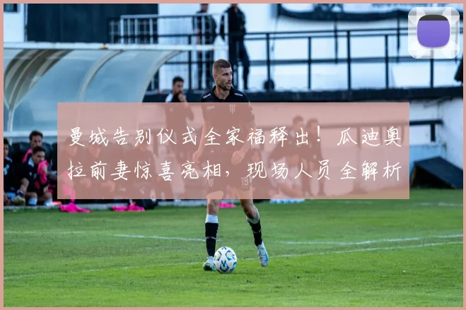 曼城告别仪式全家福释出！瓜迪奥拉前妻惊喜亮相，现场人员全解析